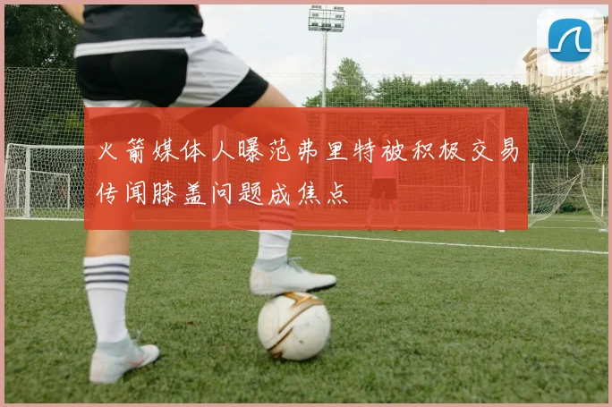 火箭媒体人曝范弗里特被积极交易传闻膝盖问题成焦点