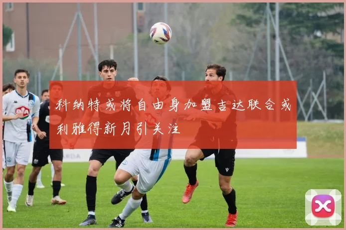 科纳特或将自由身加盟吉达联合或利雅得新月引关注