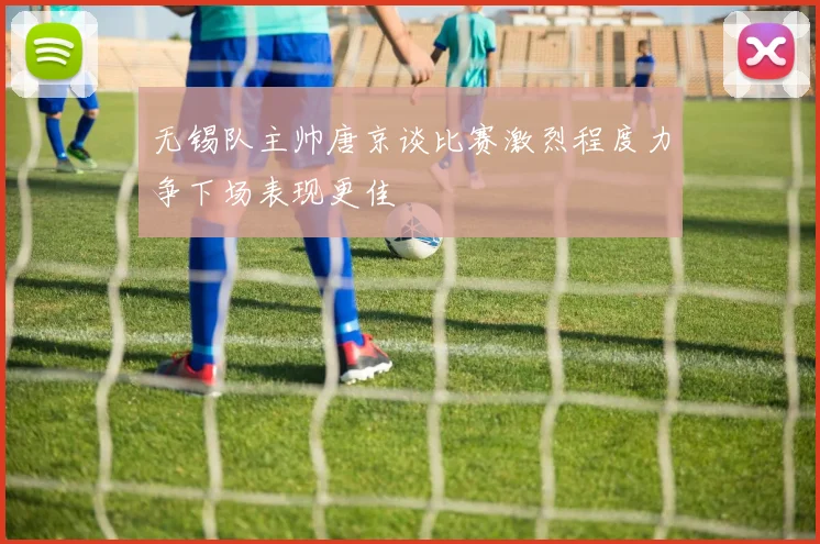 无锡队主帅唐京谈比赛激烈程度力争下场表现更佳