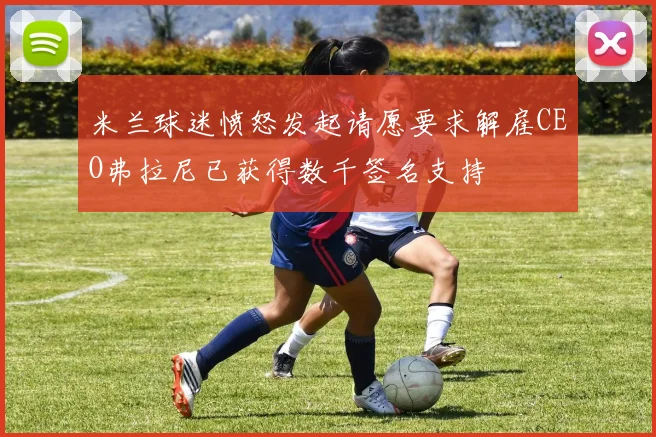 米兰球迷愤怒发起请愿要求解雇CEO弗拉尼已获得数千签名支持