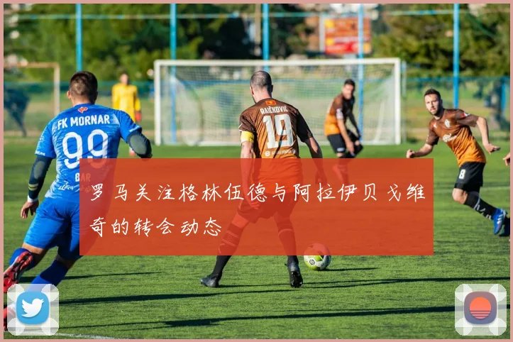 罗马关注格林伍德与阿拉伊贝戈维奇的转会动态