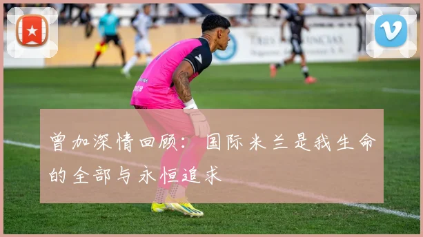 曾加深情回顾：国际米兰是我生命的全部与永恒追求