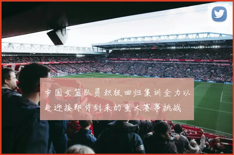 中国女篮队员积极回归集训全力以赴迎接即将到来的重大赛事挑战