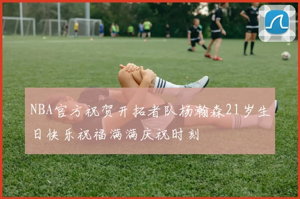 NBA官方祝贺开拓者队杨瀚森21岁生日快乐祝福满满庆祝时刻