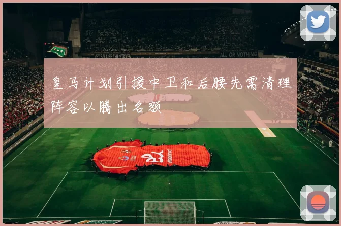 皇马计划引援中卫和后腰先需清理阵容以腾出名额