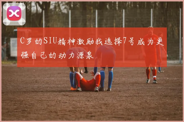 C罗的SIU精神激励我选择7号成为更强自己的动力源泉