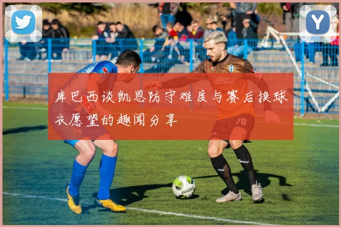 库巴西谈凯恩防守难度与赛后换球衣愿望的趣闻分享