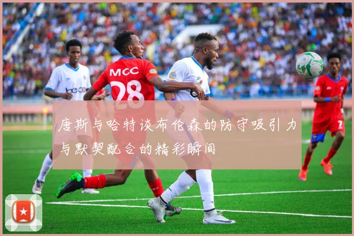 唐斯与哈特谈布伦森的防守吸引力与默契配合的精彩瞬间
