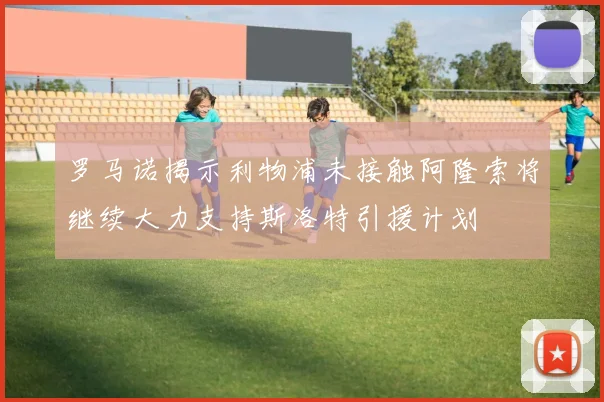 罗马诺揭示利物浦未接触阿隆索将继续大力支持斯洛特引援计划