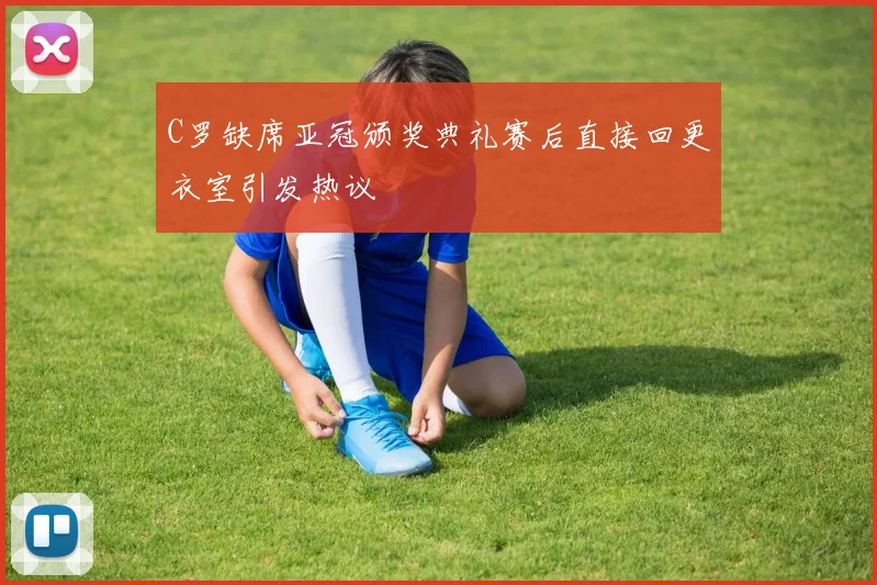 C罗缺席亚冠颁奖典礼赛后直接回更衣室引发热议