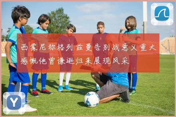 西蒙尼称格列兹曼告别战意义重大感慨他曾谦逊归来展现风采