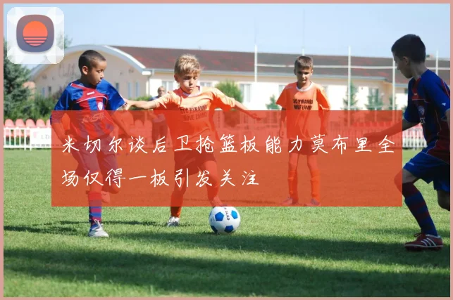 米切尔谈后卫抢篮板能力莫布里全场仅得一板引发关注